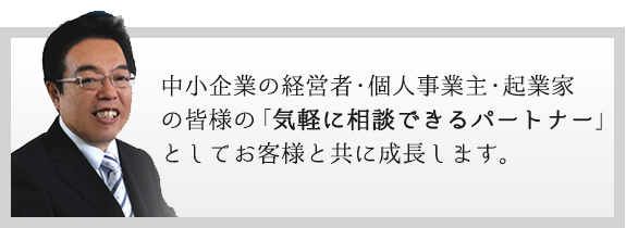 中小企業の経営者・個人事業主・起業家の皆様の「気軽に相談できるパートナー」としてお客様と共に成長します。